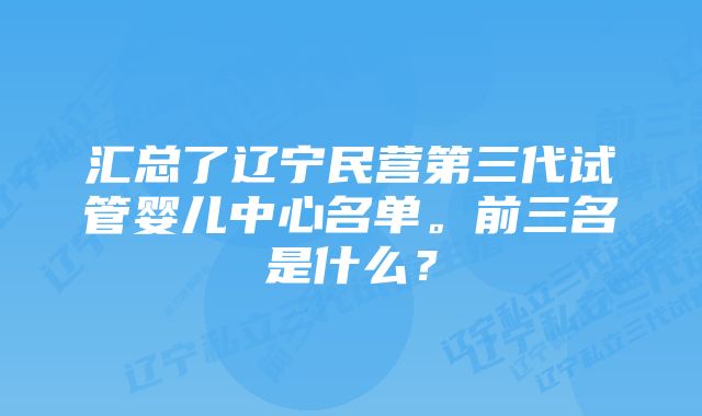 汇总了辽宁民营第三代试管婴儿中心名单。前三名是什么？