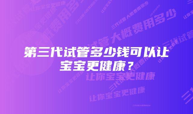 第三代试管多少钱可以让宝宝更健康？