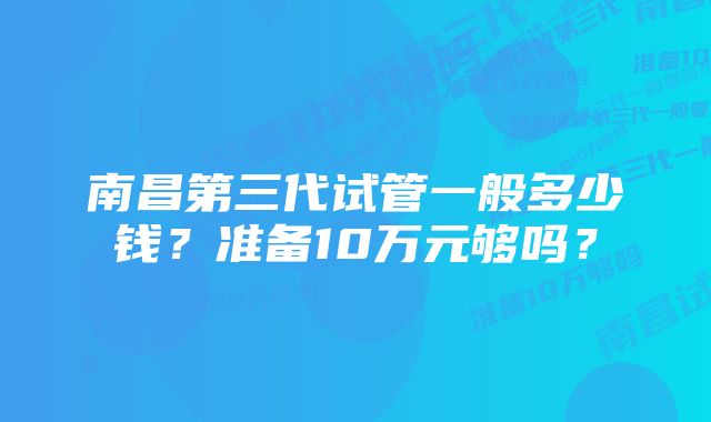 南昌第三代试管一般多少钱？准备10万元够吗？