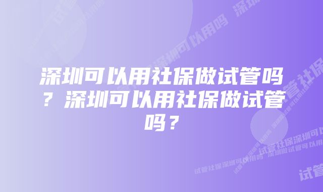 深圳可以用社保做试管吗？深圳可以用社保做试管吗？