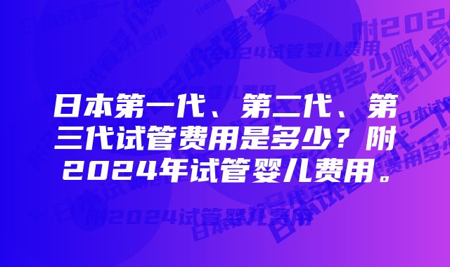 日本第一代、第二代、第三代试管费用是多少？附2024年试管婴儿费用。