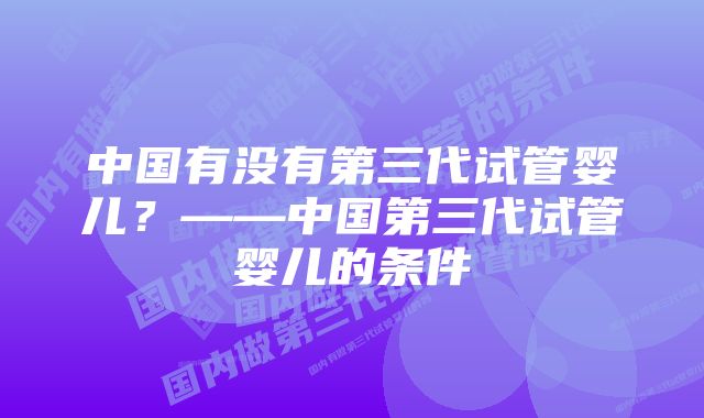 中国有没有第三代试管婴儿？——中国第三代试管婴儿的条件