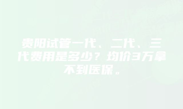 贵阳试管一代、二代、三代费用是多少？均价3万拿不到医保。