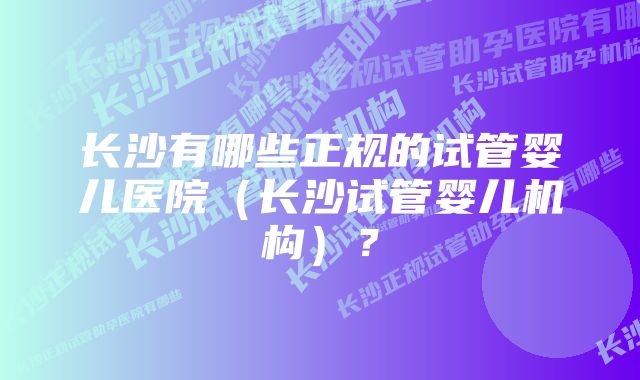 长沙有哪些正规的试管婴儿医院（长沙试管婴儿机构）？