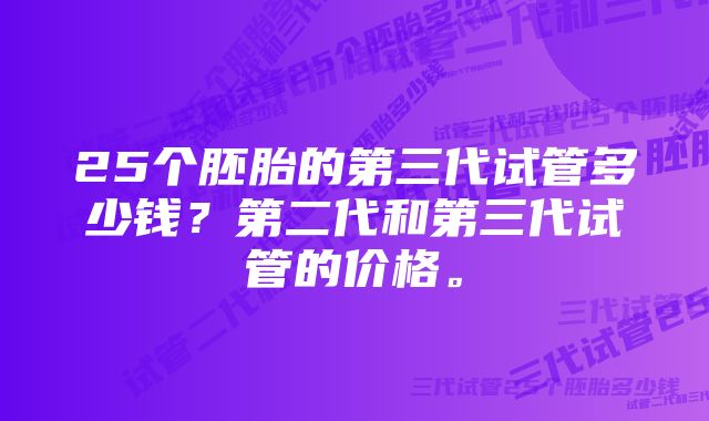 25个胚胎的第三代试管多少钱？第二代和第三代试管的价格。