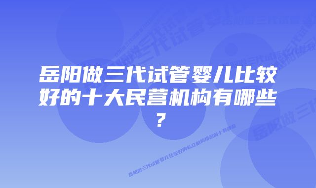 岳阳做三代试管婴儿比较好的十大民营机构有哪些？