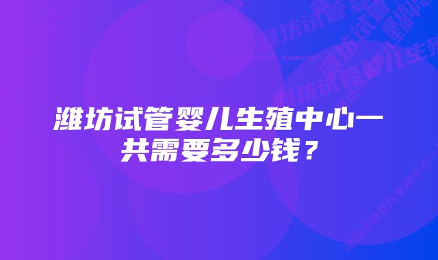 潍坊试管婴儿生殖中心一共需要多少钱？