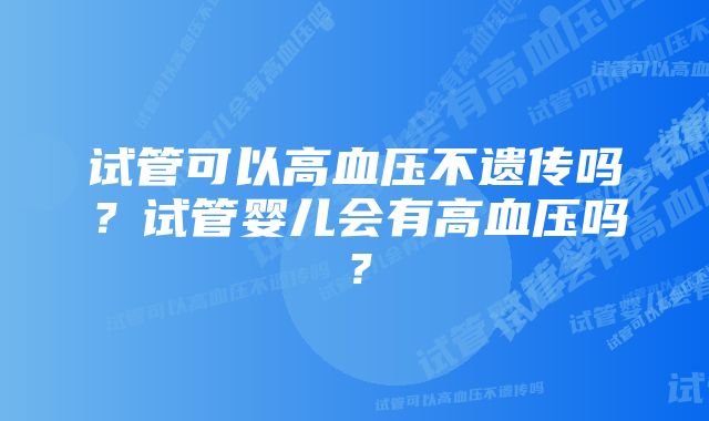 试管可以高血压不遗传吗？试管婴儿会有高血压吗？