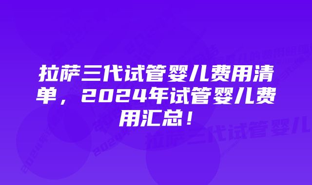 拉萨三代试管婴儿费用清单，2024年试管婴儿费用汇总！