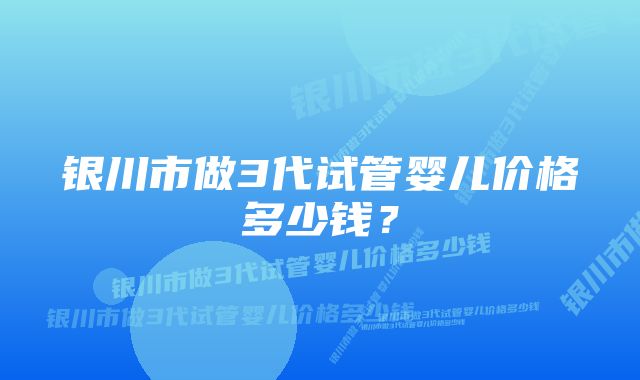 银川市做3代试管婴儿价格多少钱？