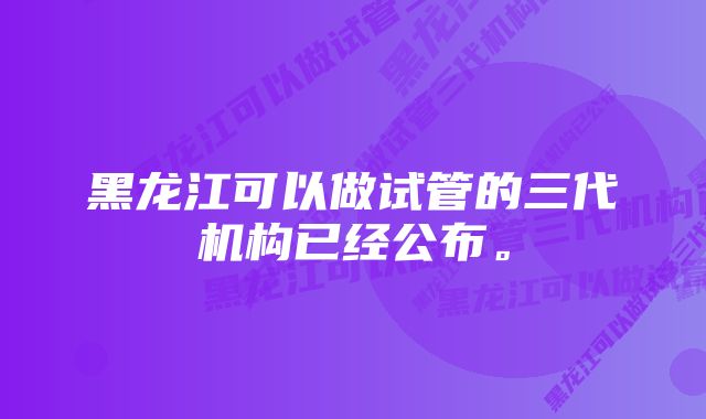 黑龙江可以做试管的三代机构已经公布。