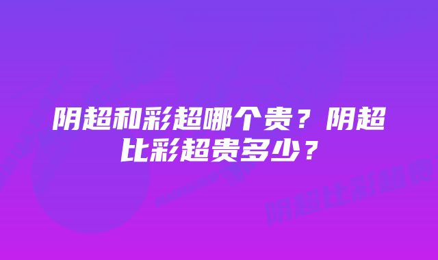 阴超和彩超哪个贵？阴超比彩超贵多少？