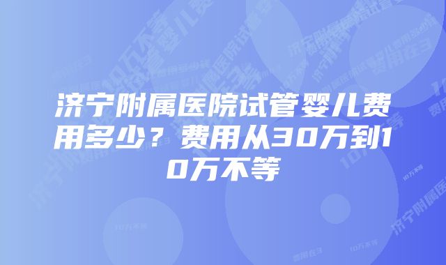 济宁附属医院试管婴儿费用多少？费用从30万到10万不等