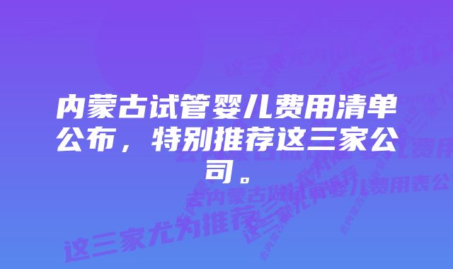 内蒙古试管婴儿费用清单公布，特别推荐这三家公司。