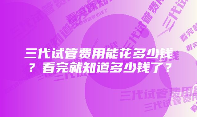 三代试管费用能花多少钱？看完就知道多少钱了？