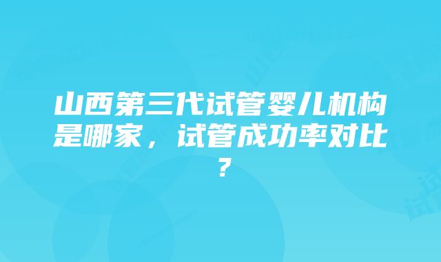 山西第三代试管婴儿机构是哪家，试管成功率对比？