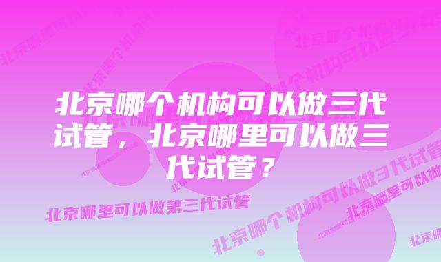 北京哪个机构可以做三代试管，北京哪里可以做三代试管？