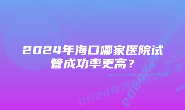 2024年海口哪家医院试管成功率更高？