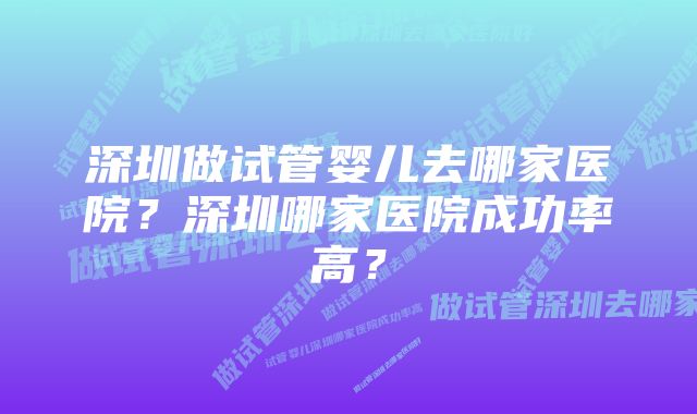 深圳做试管婴儿去哪家医院？深圳哪家医院成功率高？