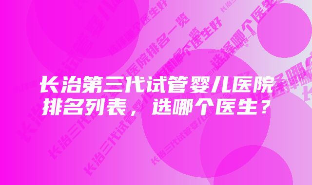 长治第三代试管婴儿医院排名列表，选哪个医生？