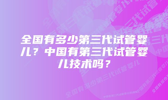 全国有多少第三代试管婴儿？中国有第三代试管婴儿技术吗？