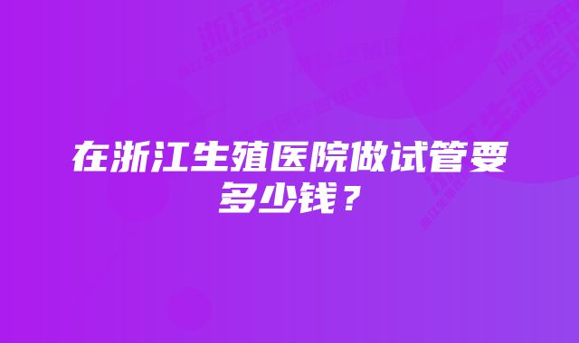 在浙江生殖医院做试管要多少钱？