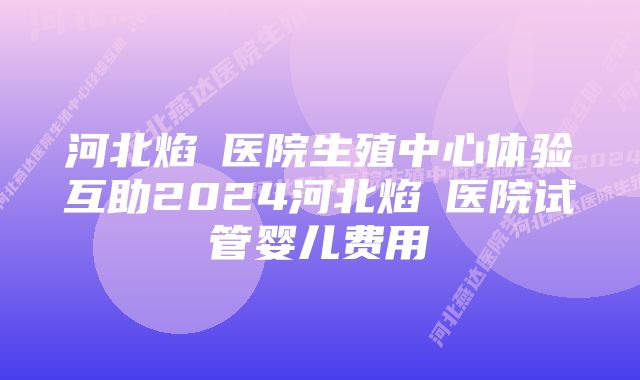 河北焰炟医院生殖中心体验互助2024河北焰炟医院试管婴儿费用