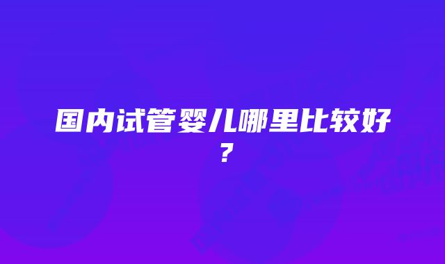 国内试管婴儿哪里比较好？