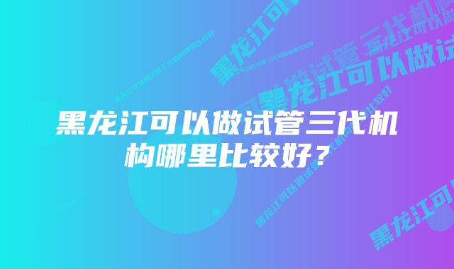 黑龙江可以做试管三代机构哪里比较好？