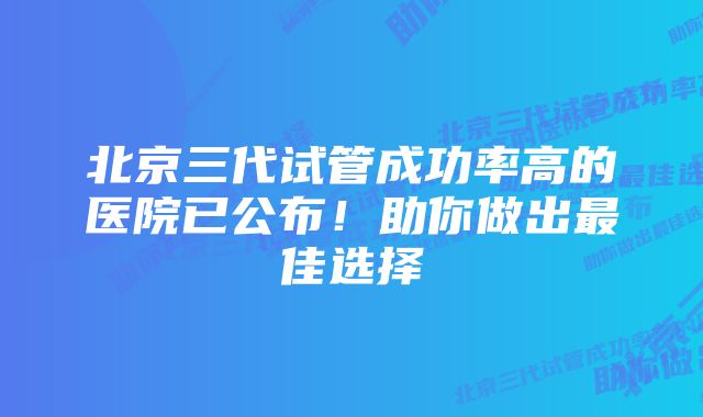 北京三代试管成功率高的医院已公布！助你做出最佳选择