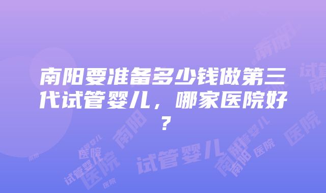 南阳要准备多少钱做第三代试管婴儿，哪家医院好？