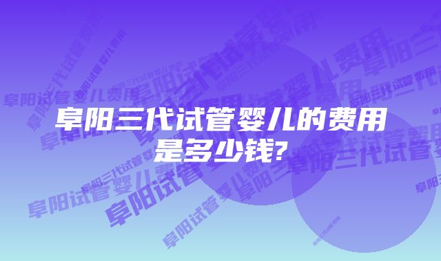 阜阳三代试管婴儿的费用是多少钱?