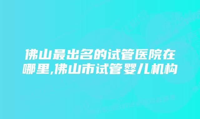 佛山最出名的试管医院在哪里,佛山市试管婴儿机构