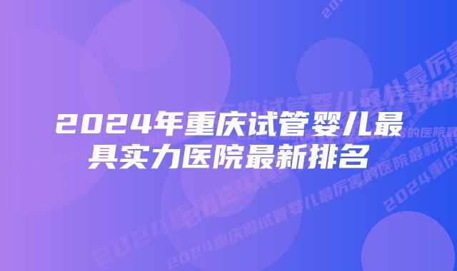 2024年重庆试管婴儿最具实力医院最新排名