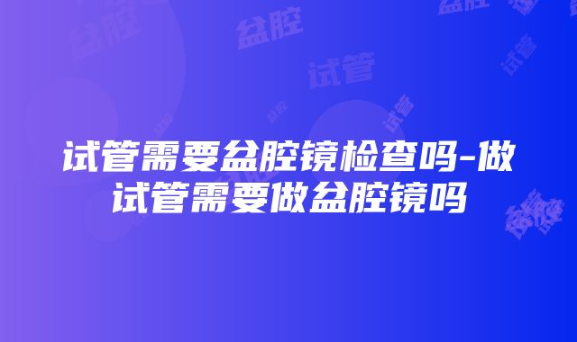 试管需要盆腔镜检查吗-做试管需要做盆腔镜吗