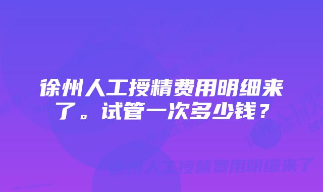 徐州人工授精费用明细来了。试管一次多少钱？