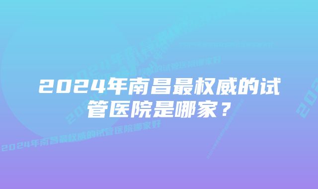 2024年南昌最权威的试管医院是哪家？