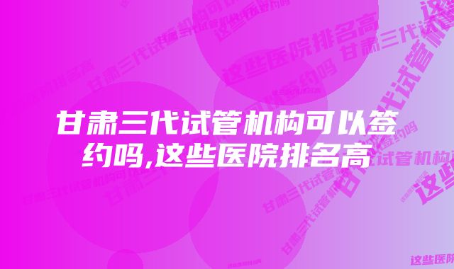 甘肃三代试管机构可以签约吗,这些医院排名高