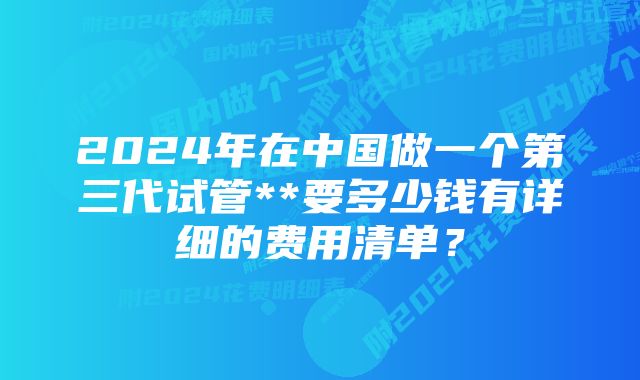 2024年在中国做一个第三代试管**要多少钱有详细的费用清单？