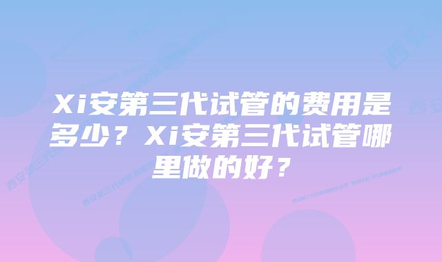 Xi安第三代试管的费用是多少？Xi安第三代试管哪里做的好？