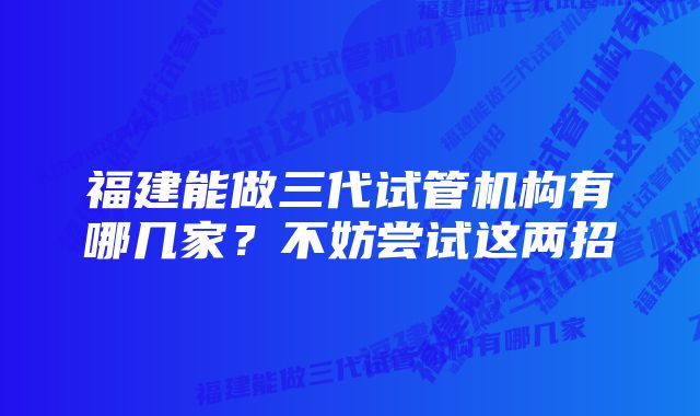 福建能做三代试管机构有哪几家？不妨尝试这两招