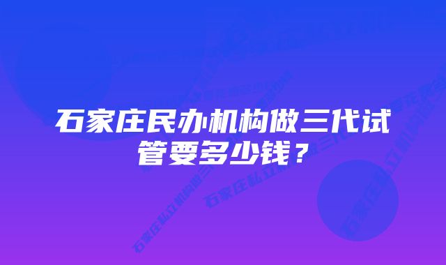 石家庄民办机构做三代试管要多少钱？