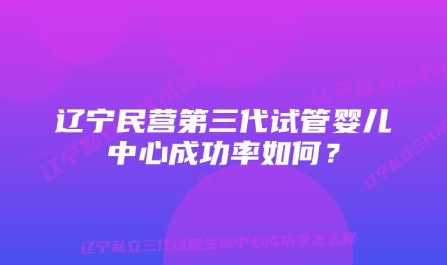 辽宁民营第三代试管婴儿中心成功率如何？