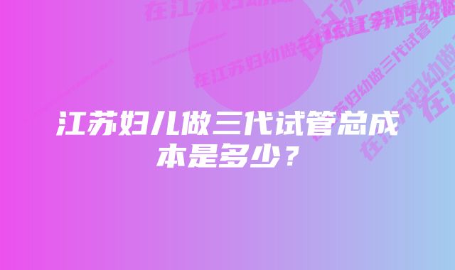 江苏妇儿做三代试管总成本是多少？