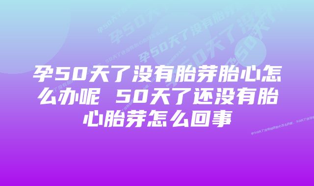 孕50天了没有胎芽胎心怎么办呢 50天了还没有胎心胎芽怎么回事