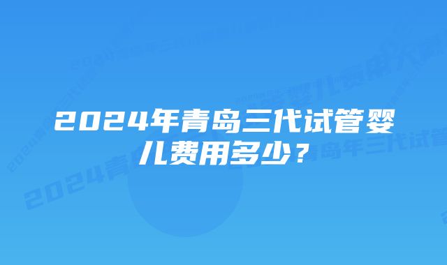 2024年青岛三代试管婴儿费用多少？