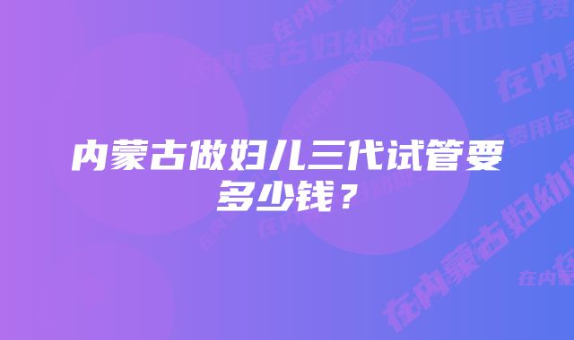 内蒙古做妇儿三代试管要多少钱？