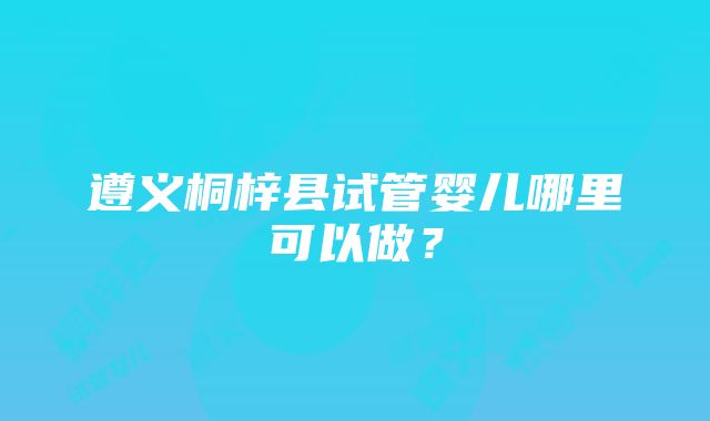 遵义桐梓县试管婴儿哪里可以做？