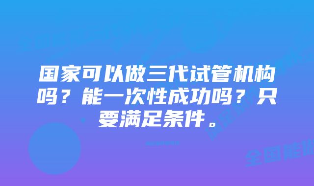 国家可以做三代试管机构吗？能一次性成功吗？只要满足条件。