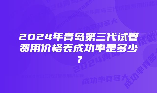 2024年青岛第三代试管费用价格表成功率是多少？